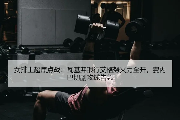 女排土超焦点战：瓦基弗银行艾格努火力全开，费内巴切副攻线告急 - yaxin