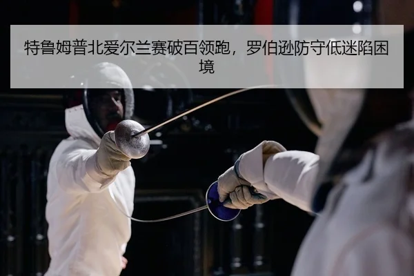 特鲁姆普北爱尔兰赛破百领跑，罗伯逊防守低迷陷困境（yaxin）